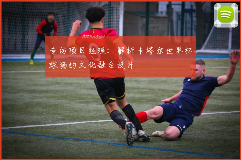 专访项目经理：解析卡塔尔世界杯球场的文化融合设计