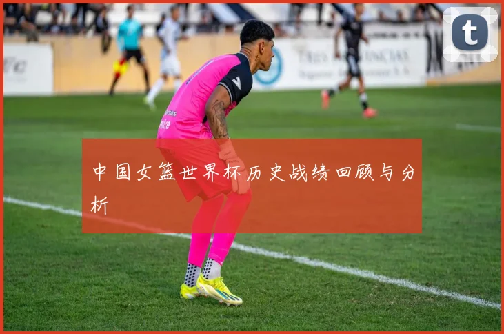 中国女篮世界杯历史战绩回顾与分析