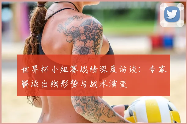 世界杯小组赛战绩深度访谈：专家解读出线形势与战术演变