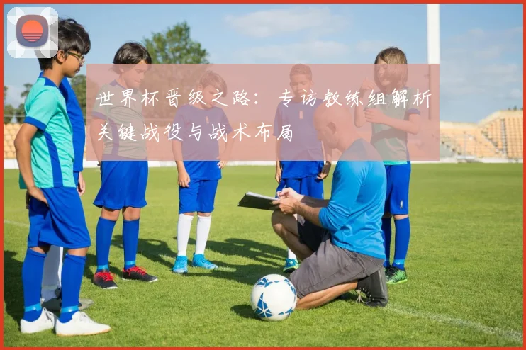 世界杯晋级之路：专访教练组解析关键战役与战术布局