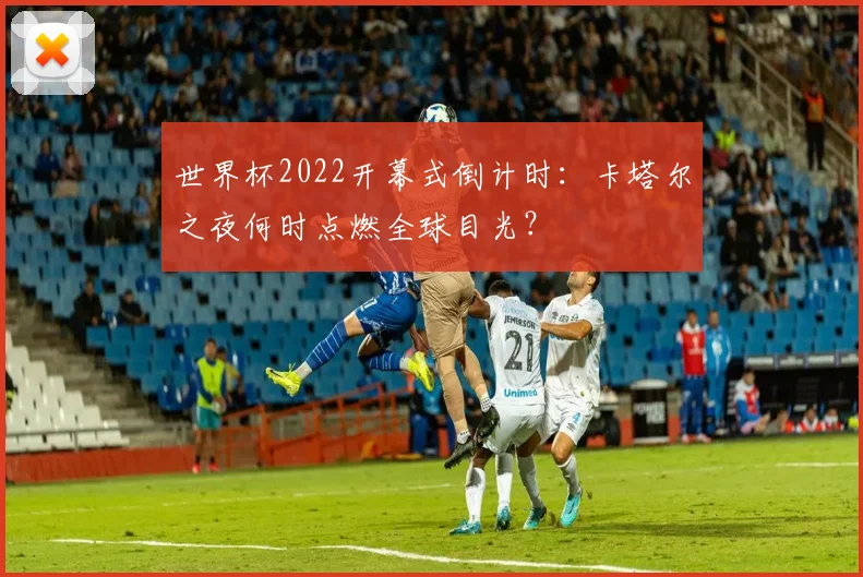 世界杯2022开幕式倒计时:卡塔尔之夜何时点燃全球目光?