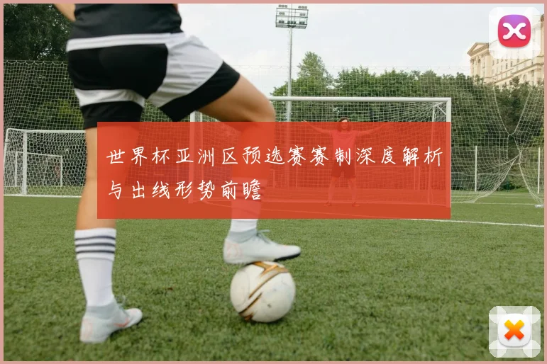 世界杯亚洲区预选赛赛制深度解析与出线形势前瞻