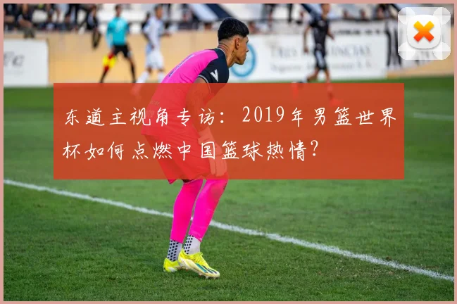 东道主视角专访:2019年男篮世界杯如何点燃中国篮球热情?