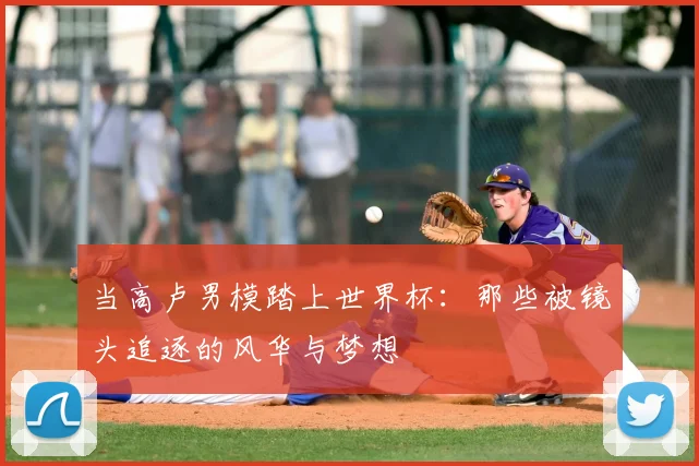 当高卢男模踏上世界杯：那些被镜头追逐的风华与梦想
