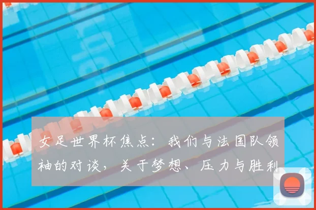 女足世界杯焦点:我们与法国队领袖的对谈,关于梦想、压力与胜利