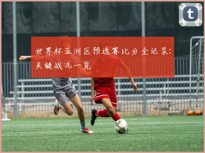 世界杯亚洲区预选赛比分全记录:关键战况一览